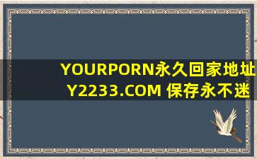 YOURPORN永久回家地址XY2233.COM 保存永不迷路_免费高清最新版：一款完完全全免费看视频的软件